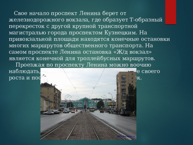  Свое начало проспект Ленина берет от железнодорожного вокзала, где образует Т-образный перекресток с другой крупной транспортной магистралью города проспектом Кузнецким. На привокзальной площади находятся конечные остановки многих маршрутов общественного транспорта. На самом проспекте Ленина остановка «Ж/д вокзал» является конечной для троллейбусных маршрутов.  Проезжая по проспекту Ленина можно воочию наблюдать, как развивался Кемерово по мере своего роста и постепенного продвижения на восток.   