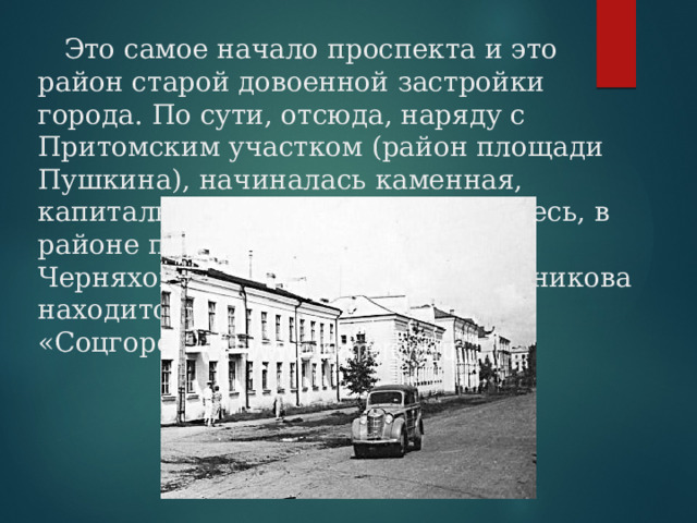  Это самое начало проспекта и это район старой довоенной застройки города. По сути, отсюда, наряду с Притомским участком (район площади Пушкина), начиналась каменная, капитальная застройка города. Здесь, в районе пересечения с улицами Черняховского, Чкалова, Рукавишникова находится район, называемый «Соцгородом». 