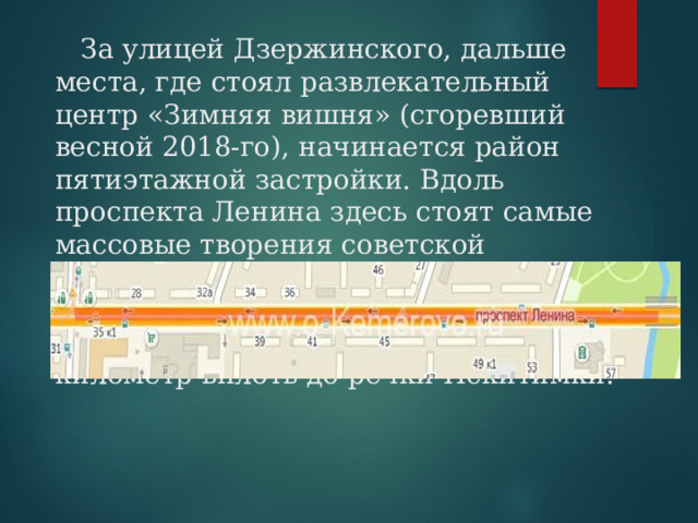  За улицей Дзержинского, дальше места, где стоял развлекательный центр «Зимняя вишня» (сгоревший весной 2018-го), начинается район пятиэтажной застройки. Вдоль проспекта Ленина здесь стоят самые массовые творения советской строительной индустрии — «хрущевки».  Это участок протяженностью в один километр вплоть до речки Искитимки. 