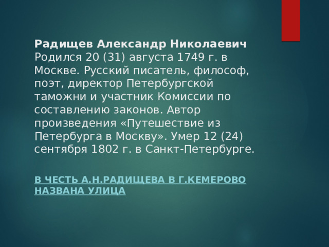 Радищев Александр Николаевич  Родился 20 (31) августа 1749 г. в Москве. Русский писатель, философ, поэт, директор Петербургской таможни и участник Комиссии по составлению законов. Автор произведения «Путешествие из Петербурга в Москву». Умер 12 (24) сентября 1802 г. в Санкт-Петербурге.   В честь А.Н.Радищева в г.Кемерово названа улица 