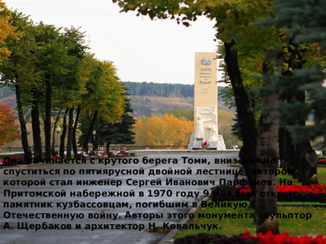 Она начинается с крутого берега Томи, вниз можно спуститься по пятиярусной двойной лестнице, автором которой стал инженер Сергей Иванович Парфенов. На Притомской набережной в 1970 году 9 мая был открыт памятник кузбассовцам, погибшим в Великую Отечественную войну. Авторы этого монумента скульптор А. Щербаков и архитектор Н. Ковальчук. 