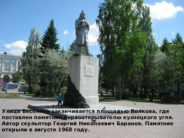 Улица Весенняя заканчивается площадью Волкова, где поставлен памятник первооткрывателю кузнецкого угля. Автор скульптор Георгий Николаевич Баранов. Памятник открыли в августе 1968 году. 