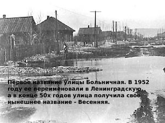 Первое название улицы Больничная. В 1952 году ее переименовали в Ленинградскую, а в конце 50х годов улица получила свое нынешнее название - Весенняя. 