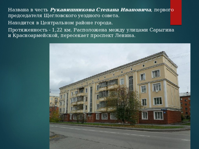 Названа в честь  Рукавишникова Степана Ивановича , первого председателя Щегловского уездного совета. Находится в Центральном районе города. Протяженность - 1,22 км. Расположена между улицами Сарыгина и Красноармейской, пересекает проспект Ленина. 