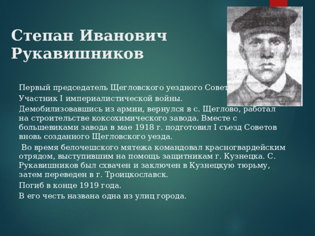 Степан Иванович Рукавишников Первый председатель Щегловского уездного Совета. Участник I империалистической войны. Демобилизовавшись из армии, вернулся в с. Щеглово, работал на строительстве коксохимического завода. Вместе с большевиками завода в мае 1918 г. подготовил I съезд Советов вновь созданного Щегловского уезда.  Во время белочешского мятежа командовал красногвардейским отрядом, выступившим на помощь защитникам г. Кузнецка. С. Рукавишников был схвачен и заключен в Кузнецкую тюрьму, затем переведен в г. Троицкославск. Погиб в конце 1919 года. В его честь названа одна из улиц города. 