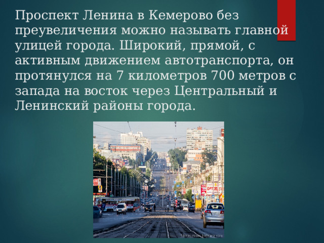 Проспект Ленина в Кемерово без преувеличения можно называть главной улицей города. Широкий, прямой, с активным движением автотранспорта, он протянулся на 7 километров 700 метров с запада на восток через Центральный и Ленинский районы города. 