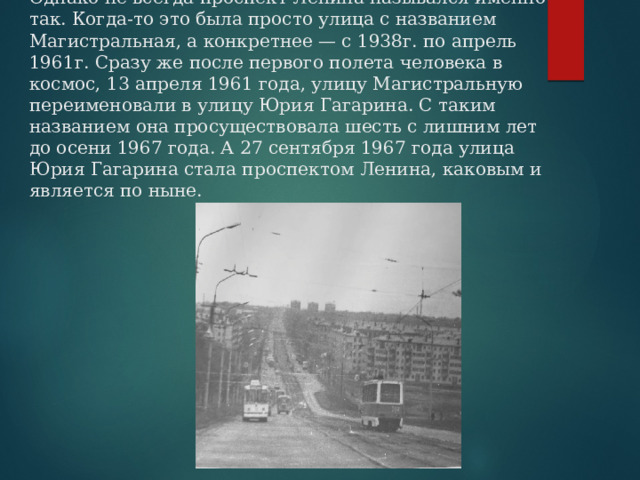 Однако не всегда проспект Ленина назывался именно так. Когда-то это была просто улица с названием Магистральная, а конкретнее — с 1938г. по апрель 1961г. Сразу же после первого полета человека в космос, 13 апреля 1961 года, улицу Магистральную переименовали в улицу Юрия Гагарина. С таким названием она просуществовала шесть с лишним лет до осени 1967 года. А 27 сентября 1967 года улица Юрия Гагарина стала проспектом Ленина, каковым и является по ныне. 