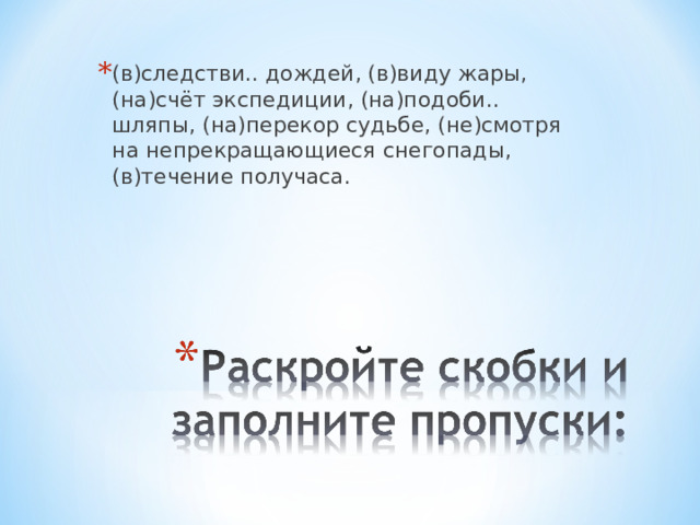 (в)следстви.. дождей, (в)виду жары, (на)счёт экспедиции, (на)подоби.. шляпы, (на)перекор судьбе, (не)смотря на непрекращающиеся снегопады, (в)течение получаса. 