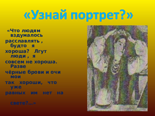  «Что людям вздумалось расславлять , будто я хороша? Лгут люди , я совсем не хороша. Разве чёрные брови и очи мои так хороши, что уже равных им нет на  свете?…» 