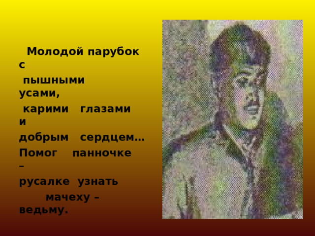   Молодой парубок с  пышными усами,  карими глазами и добрым сердцем… Помог панночке – русалке узнать  мачеху – ведьму. 