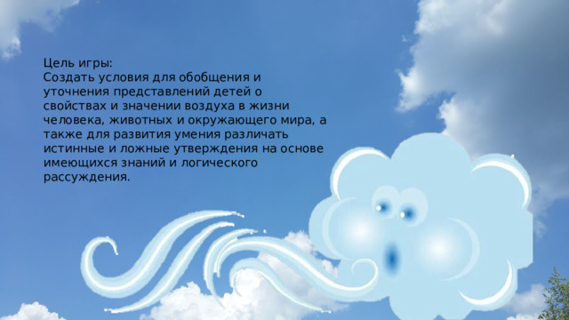 Цель игры: Создать условия для обобщения и уточнения представлений детей о свойствах и значении воздуха в жизни человека, животных и окружающего мира, а также для развития умения различать истинные и ложные утверждения на основе имеющихся знаний и логического рассуждения. 