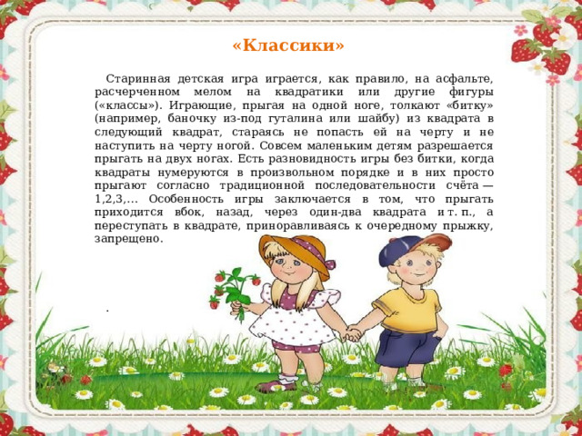 «Классики»  Старинная детская игра играется, как правило, на асфальте, расчерченном мелом на квадратики или другие фигуры («классы»). Играющие, прыгая на одной ноге, толкают «битку» (например, баночку из-под гуталина или шайбу) из квадрата в следующий квадрат, стараясь не попасть ей на черту и не наступить на черту ногой. Совсем маленьким детям разрешается прыгать на двух ногах. Есть разновидность игры без битки, когда квадраты нумеруются в произвольном порядке и в них просто прыгают согласно традиционной последовательности счёта — 1,2,3,… Особенность игры заключается в том, что прыгать приходится вбок, назад, через один-два квадрата и т. п., а переступать в квадрате, приноравливаясь к очередному прыжку, запрещено.   .    