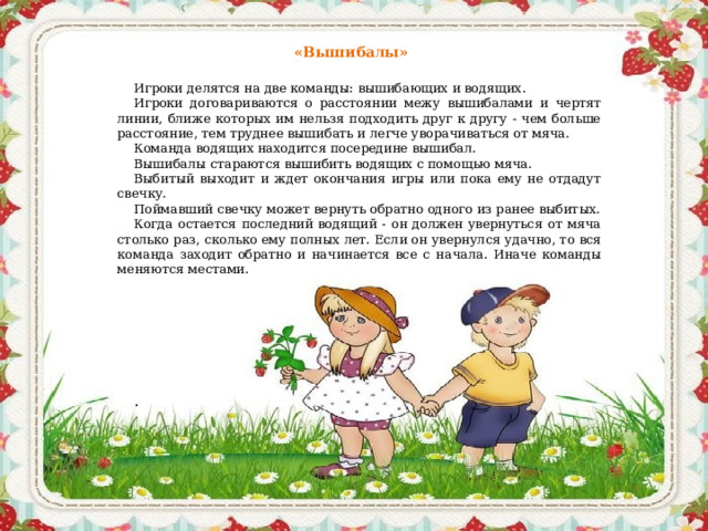 «Вышибалы»  Игроки делятся на две команды: вышибающих и водящих. Игроки договариваются о расстоянии межу вышибалами и чертят линии, ближе которых им нельзя подходить друг к другу - чем больше расстояние, тем труднее вышибать и легче уворачиваться от мяча. Команда водящих находится посередине вышибал. Вышибалы стараются вышибить водящих с помощью мяча. Выбитый выходит и ждет окончания игры или пока ему не отдадут свечку. Поймавший свечку может вернуть обратно одного из ранее выбитых. Когда остается последний водящий - он должен увернуться от мяча столько раз, сколько ему полных лет. Если он увернулся удачно, то вся команда заходит обратно и начинается все с начала. Иначе команды меняются местами.    .    