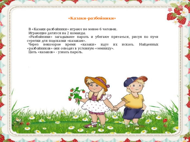 «Казаки-разбойники»   В «Казаки-разбойники» играют не менее 6 человек. Играющие делятся на 2 команды. «Разбойники» загадывают пароль и убегают прятаться, рисуя по пути стрелки для подсказки «казакам». Через некоторое время «казаки» идут их искать. Найденных «разбойников» они отводят в условную «темницу». Цель «казаков» - узнать пароль.     .    