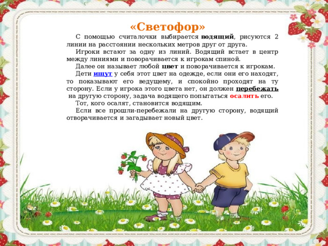 «Светофор» С помощью считалочки выбирается  водящий , рисуются 2 линии на расстоянии нескольких метров друг от друга. Игроки встают за одну из линий. Водящий встает в центр между линиями и поворачивается к игрокам спиной. Далее он называет любой  цвет  и поворачивается к игрокам. Дети  ищут  у себя этот цвет на одежде, если они его находят, то показывают его ведущему, и спокойно проходят на ту сторону. Если у игрока этого цвета нет, он должен  перебежать  на другую сторону, задача водящего попытаться  осалить   его. Тот, кого осалят, становится водящим. Если все прошли-перебежали на другую сторону, водящий отворачивается и загадывает новый цвет.  