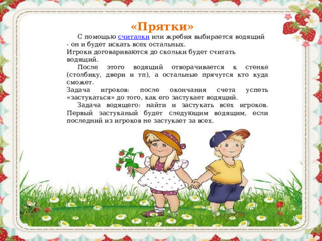 «Прятки» С помощью  считалки  или жребия выбирается водящий - он и будет искать всех остальных.  Игроки договариваются до скольки будет считать водящий. После этого водящий отворачивается к стенке (столбику, двери и тп), а остальные прячутся кто куда сможет.  Задача игроков: после окончания счета успеть «застукаться» до того, как его застукает водящий. Задача водящего: найти и застукать всех игроков. Первый застуканый будет следующим водящим, если последний из игроков не застукает за всех. 