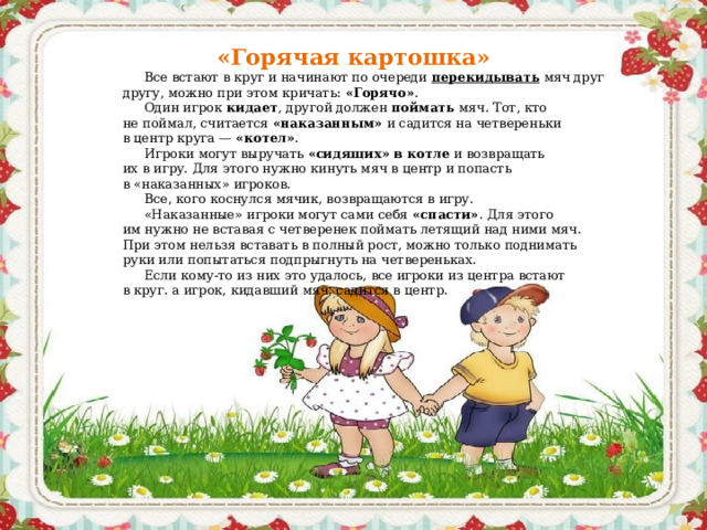 «Горячая картошка» Все встают в круг и начинают по очереди  перекидывать  мяч друг другу, можно при этом кричать:  «Горячо» . Один игрок  кидает , другой должен  поймать  мяч. Тот, кто не поймал, считается  «наказанным»  и садится на четвереньки в центр круга —  «котел» . Игроки могут выручать  «сидящих» в котле  и возвращать их в игру. Для этого нужно кинуть мяч в центр и попасть в «наказанных» игроков. Все, кого коснулся мячик, возвращаются в игру. «Наказанные» игроки могут сами себя  «спасти» . Для этого им нужно не вставая с четверенек поймать летящий над ними мяч. При этом нельзя вставать в полный рост, можно только поднимать руки или попытаться подпрыгнуть на четвереньках. Если кому-то из них это удалось, все игроки из центра встают в круг. а игрок, кидавший мяч, садится в центр.  