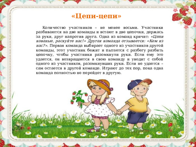 «Цепи-цепи» Количество участников – не менее восьми. Участники разбиваются на две команды и встают в две цепочки, держась за руки, друг напротив друга. Одна из команд кричит:  «Цепи кованые, раскуйте нас!» Другая команда отзывается: «Кем из нас?».  Первая команда выбирает одного из участников другой команды, этот участник бежит и пытается с разбегу разбить цепочку, чтобы участники разомкнули руки. Если ему это удается, он возвращается в свою команду и уводит с собой одного из участников, разомкнувших руки. Если не удается – сам остается в другой команде. Играют до тех пор, пока одна команда полностью не перейдет в другую.    