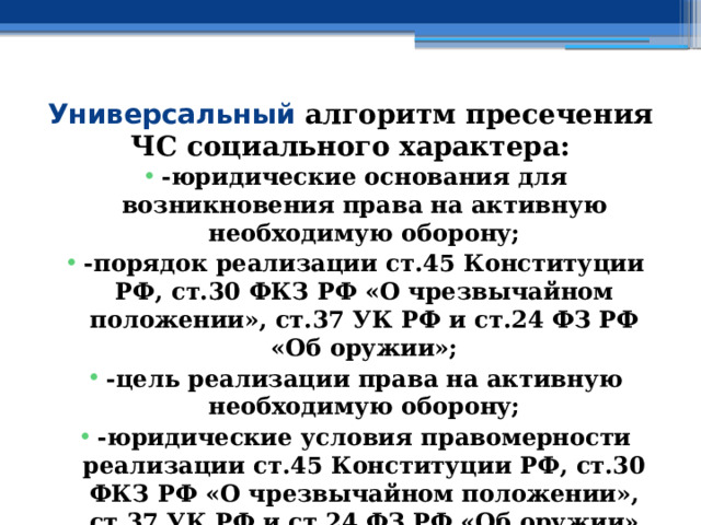 Универсальный алгоритм пресечения ЧС социального характера: -юридические основания для возникновения права на активную необходимую оборону; -порядок реализации ст.45 Конституции РФ, ст.30 ФКЗ РФ «О чрезвычайном положении», ст.37 УК РФ и ст.24 ФЗ РФ «Об оружии»; -цель реализации права на активную необходимую оборону; -юридические условия правомерности реализации ст.45 Конституции РФ, ст.30 ФКЗ РФ «О чрезвычайном положении», ст.37 УК РФ и ст.24 ФЗ РФ «Об оружии» 