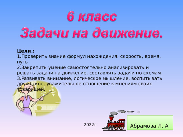 Цели : 1.Проверить знание формул нахождения: скорость, время, путь 2.Закрепить умение самостоятельно анализировать и решать задачи на движение, составлять задачи по схемам. 3.Развивать внимание, логическое мышление, воспитывать дружеское, уважительное отношение к мнениям своих товарищей. Абрамова Л. А. 2022г  