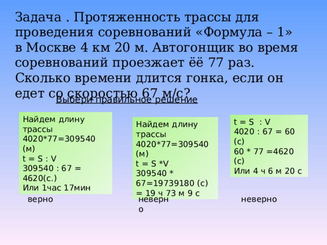 Задача . Протяженность трассы для проведения соревнований «Формула – 1» в Москве 4 км 20 м. Автогонщик во время соревнований проезжает ёё 77 раз. Сколько времени длится гонка, если он едет со скоростью 67 м/с? Выбери правильное решение Найдем длину трассы 4020*77=309540 (м) t = S : V 309540 : 67 = 4620(с.) Или 1час 17мин t = S : V 4020 : 67 = 60 (с) 60 * 77 =4620 (с) Или 4 ч 6 м 20 с Найдем длину трассы 4020*77=309540 (м) t = S * V 309540 * 67=19739180 (с) = 19 ч 73 м 9 с верно неверно неверно 