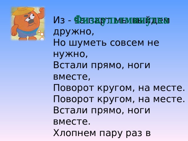 Из - за парт мы выйдем дружно, Но шуметь совсем не нужно, Встали прямо, ноги вместе, Поворот кругом, на месте. Поворот кругом, на месте. Встали прямо, ноги вместе. Хлопнем пару раз в ладошки. И потопаем немножко. 