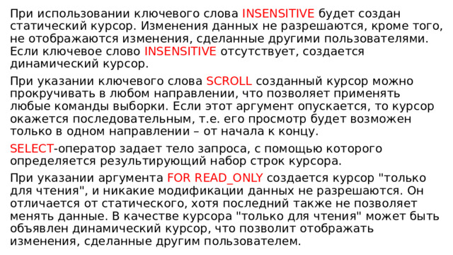 При использовании ключевого слова INSENSITIVE будет создан статический курсор. Изменения данных не разрешаются, кроме того, не отображаются изменения, сделанные другими пользователями. Если ключевое слово INSENSITIVE отсутствует, создается динамический курсор. При указании ключевого слова SCROLL созданный курсор можно прокручивать в любом направлении, что позволяет применять любые команды выборки. Если этот аргумент опускается, то курсор окажется последовательным, т.е. его просмотр будет возможен только в одном направлении – от начала к концу. SELECT -оператор задает тело запроса, с помощью которого определяется результирующий набор строк курсора. При указании аргумента FOR READ_ONLY создается курсор 
