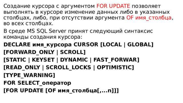 Создание курсора с аргументом FOR UPDATE позволяет выполнять в курсоре изменение данных либо в указанных столбцах, либо, при отсутствии аргумента OF имя_столбца , во всех столбцах. В среде MS SQL Server принят следующий синтаксис команды создания курсора: DECLARE имя_курсора CURSOR [LOCAL | GLOBAL] [FORWARD_ONLY | SCROLL] [STATIC | KEYSET | DYNAMIC | FAST_FORWAR] [READ_ONLY | SCROLL_LOCKS | OPTIMISTIC] [TYPE_WARNING] FOR SELECT_оператор [FOR UPDATE [OF имя_столбца[,...n]]] 