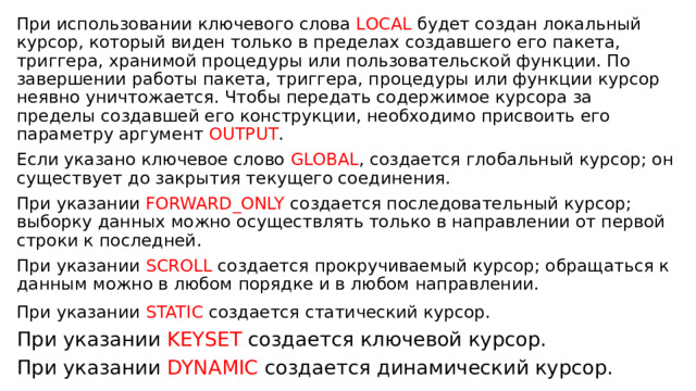 При использовании ключевого слова LOCAL будет создан локальный курсор, который виден только в пределах создавшего его пакета, триггера, хранимой процедуры или пользовательской функции. По завершении работы пакета, триггера, процедуры или функции курсор неявно уничтожается. Чтобы передать содержимое курсора за пределы создавшей его конструкции, необходимо присвоить его параметру аргумент OUTPUT . Если указано ключевое слово GLOBAL , создается глобальный курсор; он существует до закрытия текущего соединения. При указании FORWARD_ONLY создается последовательный курсор; выборку данных можно осуществлять только в направлении от первой строки к последней. При указании SCROLL создается прокручиваемый курсор; обращаться к данным можно в любом порядке и в любом направлении. При указании STATIC создается статический курсор.  При указании KEYSET создается ключевой курсор. При указании DYNAMIC создается динамический курсор. 