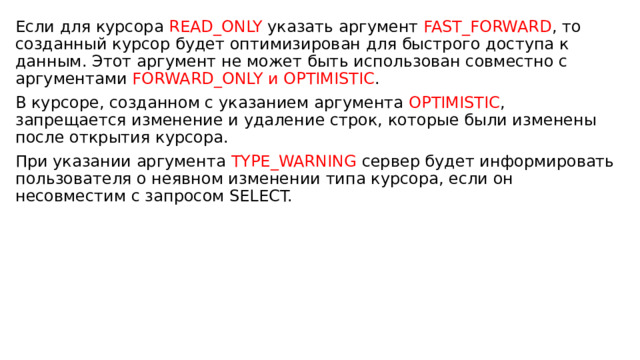 Если для курсора READ_ONLY указать аргумент FAST_FORWARD , то созданный курсор будет оптимизирован для быстрого доступа к данным. Этот аргумент не может быть использован совместно с аргументами FORWARD_ONLY и OPTIMISTIC . В курсоре, созданном с указанием аргумента OPTIMISTIC , запрещается изменение и удаление строк, которые были изменены после открытия курсора. При указании аргумента TYPE_WARNING сервер будет информировать пользователя о неявном изменении типа курсора, если он несовместим с запросом SELECT. 