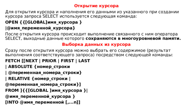 Открытие курсора Для открытия курсора и наполнения его данными из указанного при создании курсора запроса SELECT используется следующая команда: OPEN {{[GLOBAL]имя_курсора } |@имя_переменной_курсора} После открытия курсора происходит выполнение связанного с ним оператора SELECT, выходные данные которого сохраняются в многоуровневой памяти. Выборка данных из курсора Сразу после открытия курсора можно выбрать его содержимое (результат выполнения соответствующего запроса) посредством следующей команды: FETCH [[NEXT | PRIOR | FIRST | LAST | ABSOLUTE {номер_строки | @переменная_номера_строки} | RELATIVE {номер_строки | @переменная_номера_строки}] FROM ]{{[GLOBAL ]имя_курсора }| @имя_переменной_курсора } [INTO @имя_переменной [,...n]] 
