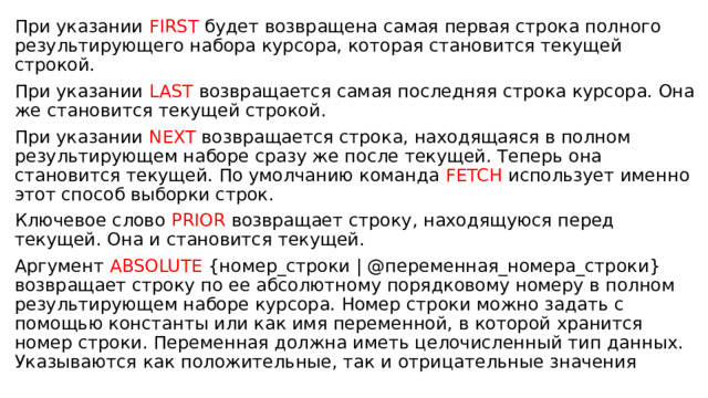 При указании FIRST будет возвращена самая первая строка полного результирующего набора курсора, которая становится текущей строкой. При указании LAST возвращается самая последняя строка курсора. Она же становится текущей строкой. При указании NEXT возвращается строка, находящаяся в полном результирующем наборе сразу же после текущей. Теперь она становится текущей. По умолчанию команда FETCH использует именно этот способ выборки строк. Ключевое слово PRIOR возвращает строку, находящуюся перед текущей. Она и становится текущей. Аргумент ABSOLUTE {номер_строки | @переменная_номера_строки} возвращает строку по ее абсолютному порядковому номеру в полном результирующем наборе курсора. Номер строки можно задать с помощью константы или как имя переменной, в которой хранится номер строки. Переменная должна иметь целочисленный тип данных. Указываются как положительные, так и отрицательные значения 