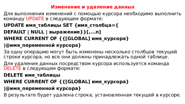Изменение и удаление данных Для выполнения изменений с помощью курсора необходимо выполнить команду UPDATE в следующем формате: UPDATE имя_таблицы SET {имя_столбца={ DEFAULT | NULL | выражение}}[,...n] WHERE CURRENT OF {{[GLOBAL] имя_курсора} |@имя_переменной курсора} За одну операцию могут быть изменены несколько столбцов текущей строки курсора, но все они должны принадлежать одной таблице. Для удаления данных посредством курсора используется команда DELETE в следующем формате: DELETE имя_таблицы WHERE CURRENT OF {{[GLOBAL] имя_курсора} |@имя_переменной курсора} В результате будет удалена строка, установленная текущей в курсоре. 