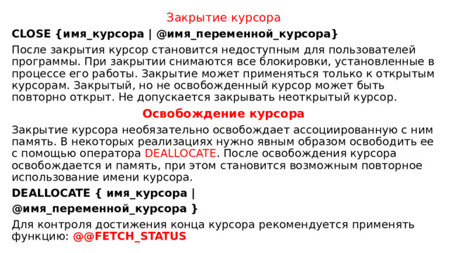 Закрытие курсора CLOSE {имя_курсора | @имя_переменной_курсора} После закрытия курсор становится недоступным для пользователей программы. При закрытии снимаются все блокировки, установленные в процессе его работы. Закрытие может применяться только к открытым курсорам. Закрытый, но не освобожденный курсор может быть повторно открыт. Не допускается закрывать неоткрытый курсор. Освобождение курсора Закрытие курсора необязательно освобождает ассоциированную с ним память. В некоторых реализациях нужно явным образом освободить ее с помощью оператора DEALLOCATE . После освобождения курсора освобождается и память, при этом становится возможным повторное использование имени курсора. DEALLOCATE { имя_курсора | @имя_переменной_курсора } Для контроля достижения конца курсора рекомендуется применять функцию: @@FETCH_STATUS 