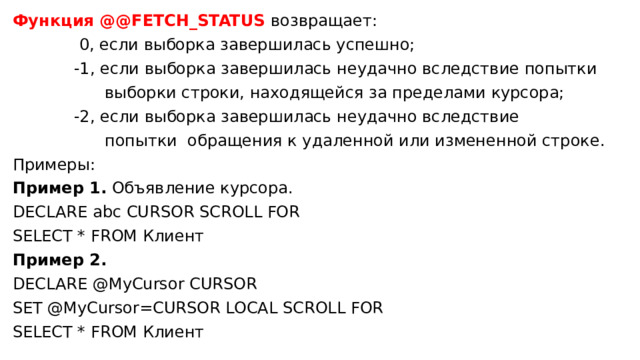 Функция @@FETCH_STATUS возвращает:  0, если выборка завершилась успешно;  -1, если выборка завершилась неудачно вследствие попытки  выборки строки, находящейся за пределами курсора;  -2, если выборка завершилась неудачно вследствие  попытки обращения к удаленной или измененной строке. Примеры: Пример 1.  Объявление курсора. DECLARE abc CURSOR SCROLL FOR SELECT * FROM Клиент Пример 2.   DECLARE @MyCursor CURSOR SET @MyCursor=CURSOR LOCAL SCROLL FOR SELECT * FROM Клиент 