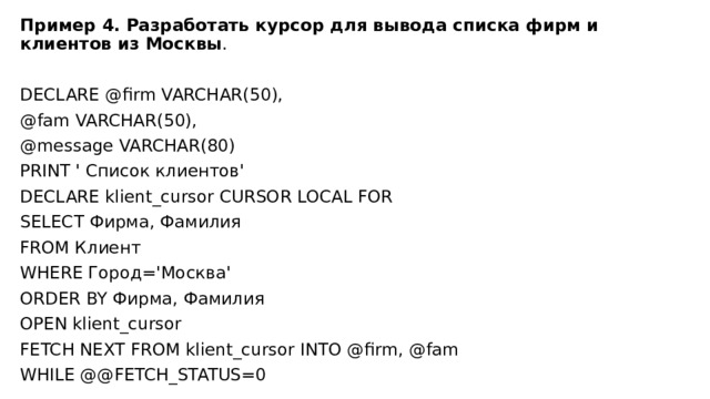Пример 4. Разработать курсор для вывода списка фирм и клиентов из Москвы . DECLARE @firm VARCHAR(50), @fam VARCHAR(50), @message VARCHAR(80) PRINT ' Список клиентов' DECLARE klient_cursor CURSOR LOCAL FOR SELECT Фирма, Фамилия FROM Клиент WHERE Город='Москва' ORDER BY Фирма, Фамилия OPEN klient_cursor FETCH NEXT FROM klient_cursor INTO @firm, @fam WHILE @@FETCH_STATUS=0 