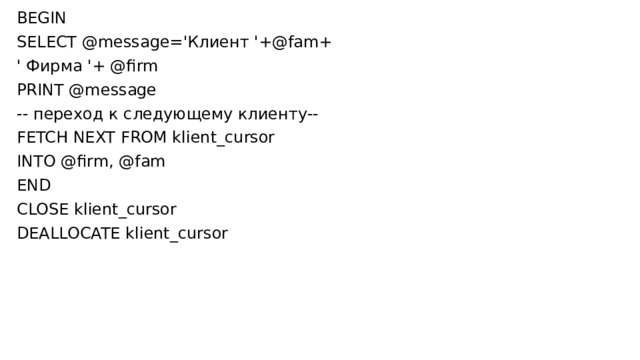 BEGIN SELECT @message='Клиент '+@fam+ ' Фирма '+ @firm PRINT @message -- переход к следующему клиенту-- FETCH NEXT FROM klient_cursor INTO @firm, @fam END CLOSE klient_cursor DEALLOCATE klient_cursor 