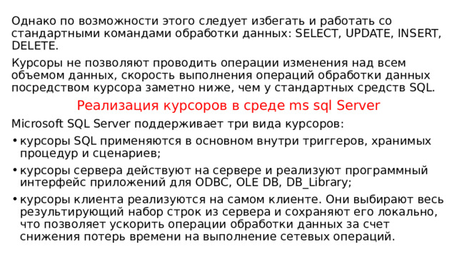 Однако по возможности этого следует избегать и работать со стандартными командами обработки данных: SELECT, UPDATE, INSERT, DELETE. Курсоры не позволяют проводить операции изменения над всем объемом данных, скорость выполнения операций обработки данных посредством курсора заметно ниже, чем у стандартных средств SQL. Реализация курсоров в среде ms sql Server Microsoft SQL Server поддерживает три вида курсоров: курсоры SQL применяются в основном внутри триггеров, хранимых процедур и сценариев; курсоры сервера действуют на сервере и реализуют программный интерфейс приложений для ODBC, OLE DB, DB_Library; курсоры клиента реализуются на самом клиенте. Они выбирают весь результирующий набор строк из сервера и сохраняют его локально, что позволяет ускорить операции обработки данных за счет снижения потерь времени на выполнение сетевых операций. 