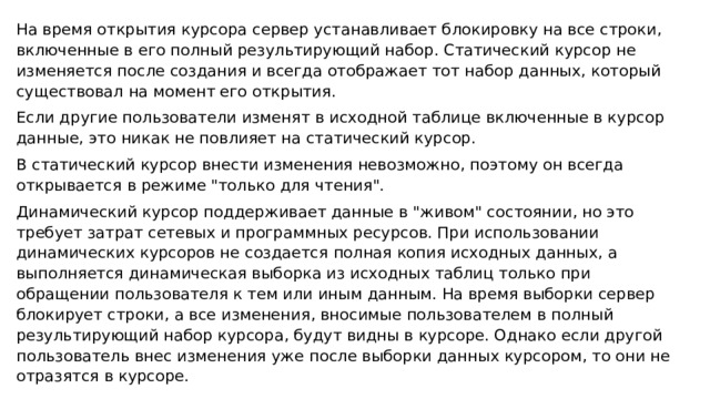На время открытия курсора сервер устанавливает блокировку на все строки, включенные в его полный результирующий набор. Статический курсор не изменяется после создания и всегда отображает тот набор данных, который существовал на момент его открытия. Если другие пользователи изменят в исходной таблице включенные в курсор данные, это никак не повлияет на статический курсор. В статический курсор внести изменения невозможно, поэтому он всегда открывается в режиме 
