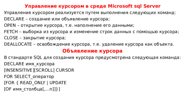 Управление курсором в среде Microsoft sql Server Управление курсором реализуется путем выполнения следующих команд: DECLARE – создание или объявление курсора; OPEN – открытие курсора, т.е. наполнение его данными; FETCH – выборка из курсора и изменение строк данных с помощью курсора; CLOSE – закрытие курсора; DEALLOCATE – освобождение курсора, т.е. удаление курсора как объекта. Объявление курсора В стандарте SQL для создания курсора предусмотрена следующая команда: DECLARE имя_курсора [INSENSITIVE][SCROLL] CURSOR FOR SELECT_оператор [FOR { READ_ONLY | UPDATE [OF имя_столбца[,...n]]}] 
