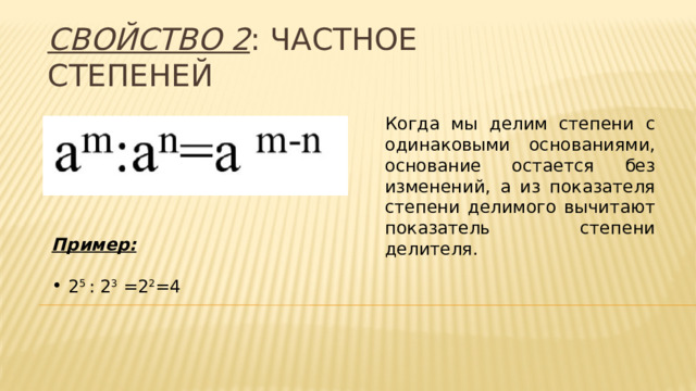 Свойство 2 : частное степеней Когда мы делим степени с одинаковыми основаниями, основание остается без изменений, а из показателя степени делимого вычитают показатель степени делителя. Пример:  2 5 : 2 3 =2 2 =4 