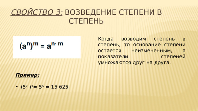 Свойство 3: возведение степени в степень Когда возводим степень в степень, то основание степени остается неизмененным, а показатели степеней умножаются друг на друга. Пример:  (5 2 ) 3 = 5 6 = 15 625 