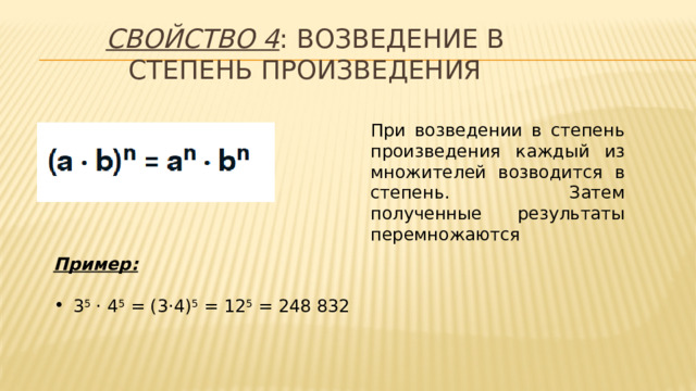 Свойство 4 : возведение в степень произведения При возведении в степень произведения каждый из множителей возводится в степень. Затем полученные результаты перемножаются Пример:  3 5 · 4 5 = (3·4) 5 = 12 5 = 248 832   