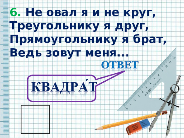 6. Не овал я и не круг, 6. Не овал я и не круг, Треугольнику я друг, Прямоугольнику я брат, Ведь зовут меня...  Треугольнику я друг, Прямоугольнику я брат, Ведь зовут меня...  