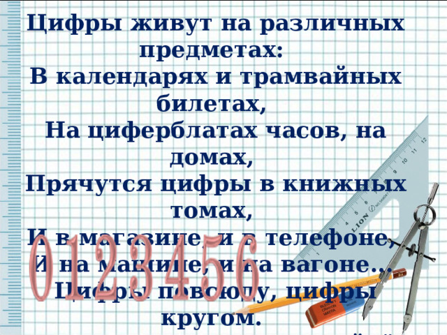 Цифры живут на различных предметах: В календарях и трамвайных билетах, На циферблатах часов, на домах, Прячутся цифры в книжных томах, И в магазине, и в телефоне, И на машине, и на вагоне... Цифры повсюду, цифры кругом. Мы их поищем и сразу найдём.   