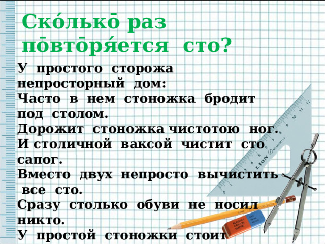 Ско́льк ō раз п ō вт ō ря́ется сто? У простого сторожа непросторный дом: Часто в нем стоножка бродит под столом. Дорожит стоножка чистотою ног. И столичной ваксой чистит сто сапог. Вместо двух непросто вычистить все сто. Сразу столько обуви не носил никто. У простой стоножки стоит постоять И у той стоножки опыт перенять. 
