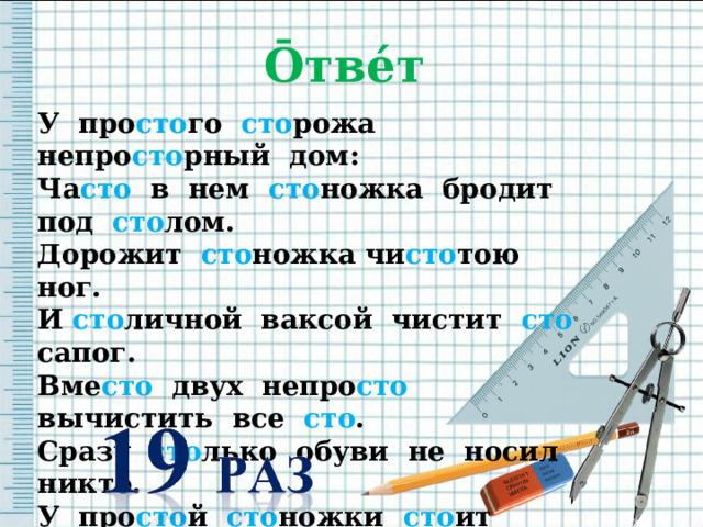 Ō тве́т  У про сто го сто рожа непро сто рный дом: Ча сто в нем сто ножка бродит под сто лом. Дорожит сто ножка чи сто тою ног. И сто личной ваксой чистит сто сапог. Вме сто двух непро сто вычистить все сто . Сразу сто лько обуви не носил никто. У про сто й сто ножки сто ит по сто ять И у той сто ножки опыт перенять. 