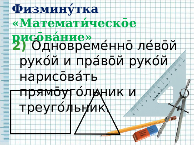 Физмину́тка  «Математи́ческ ō е рис ō ва́ние» 2)  Ō дн ō време ́ нн ō ле ́ в ō й руко ́ й и пра ́ в ō й руко ́ й нарис ō ва ́ ть прям ō уго ́ льник и треуго ́ льник. 
