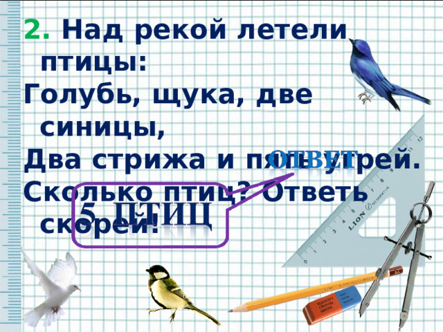 2. Над рекой летели птицы: 2. Над рекой летели птицы: Голубь, щука, две синицы, Два стрижа и пять угрей. Сколько птиц? Ответь скорей!    Голубь, щука, две синицы, Два стрижа и пять угрей. Сколько птиц? Ответь скорей!    