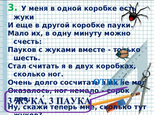 3. У меня в одной коробке есть жуки 3. У меня в одной коробке есть жуки И еще в другой коробке пауки. Мало их, в одну минуту можно счесть: Пауков с жуками вместе - только шесть. Стал считать я в двух коробках, сколько ног. Очень долго сосчитать я их не мог Оказалось, ног немало - сорок две, Ну, скажи теперь мне, сколько тут жуков? И еще сочти отдельно пауков.    И еще в другой коробке пауки. Мало их, в одну минуту можно счесть: Пауков с жуками вместе - только шесть. Стал считать я в двух коробках, сколько ног. Очень долго сосчитать я их не мог Оказалось, ног немало - сорок две, Ну, скажи теперь мне, сколько тут жуков? И еще сочти отдельно пауков.    